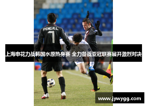 上海申花力战韩国水原热身赛 全力备战亚冠联赛展开激烈对决