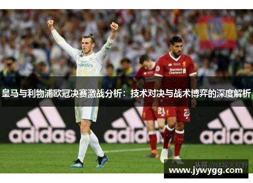 皇马与利物浦欧冠决赛激战分析：技术对决与战术博弈的深度解析